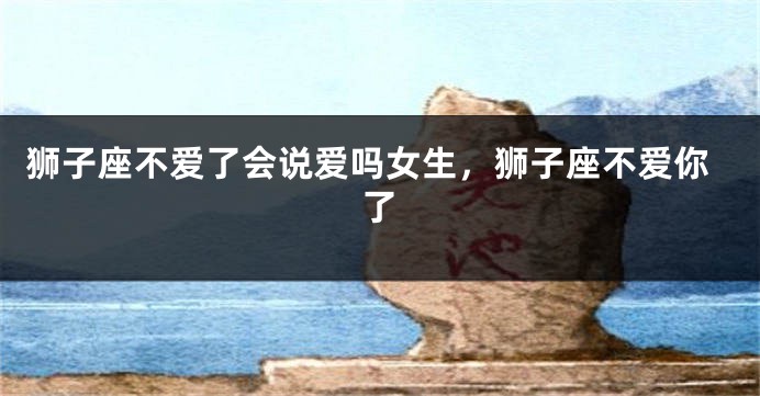 狮子座不爱了会说爱吗女生，狮子座不爱你了