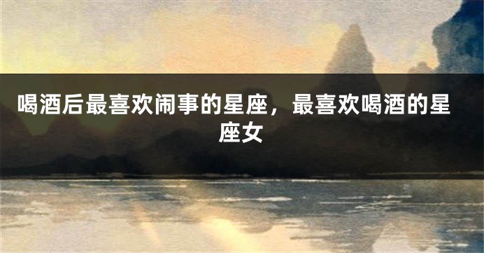 喝酒后最喜欢闹事的星座，最喜欢喝酒的星座女