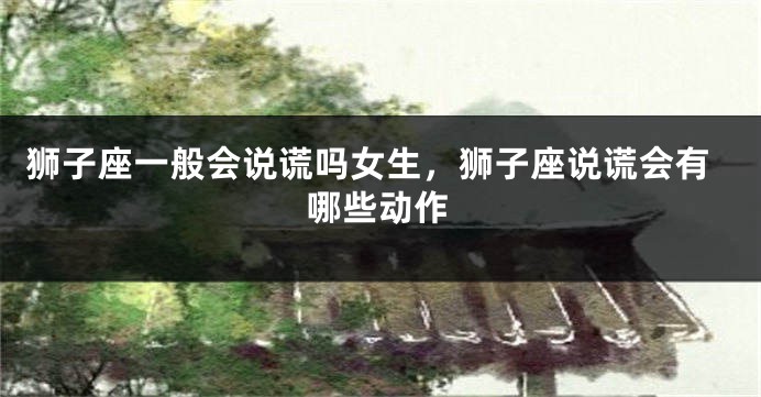 狮子座一般会说谎吗女生，狮子座说谎会有哪些动作