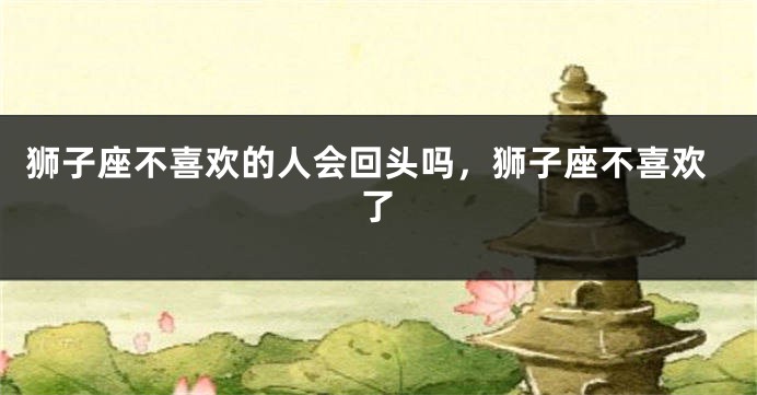 狮子座不喜欢的人会回头吗，狮子座不喜欢了