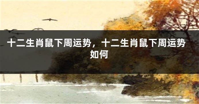 十二生肖鼠下周运势，十二生肖鼠下周运势如何