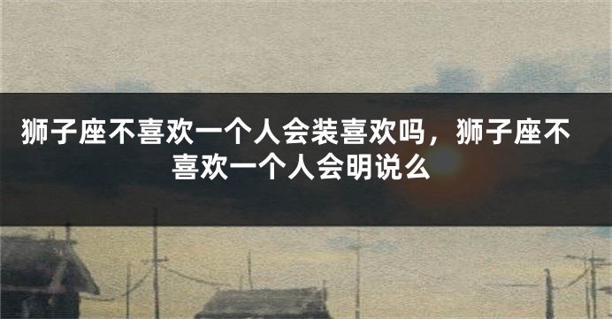 狮子座不喜欢一个人会装喜欢吗，狮子座不喜欢一个人会明说么