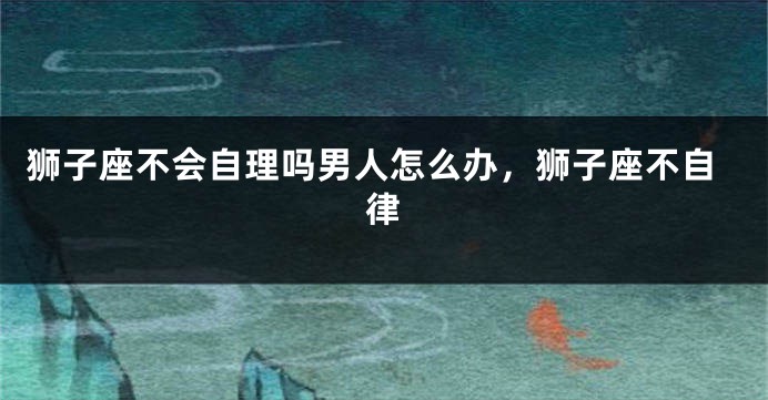 狮子座不会自理吗男人怎么办，狮子座不自律