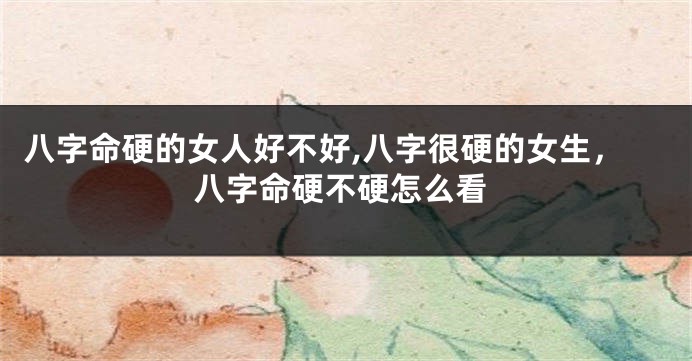 八字命硬的女人好不好,八字很硬的女生，八字命硬不硬怎么看