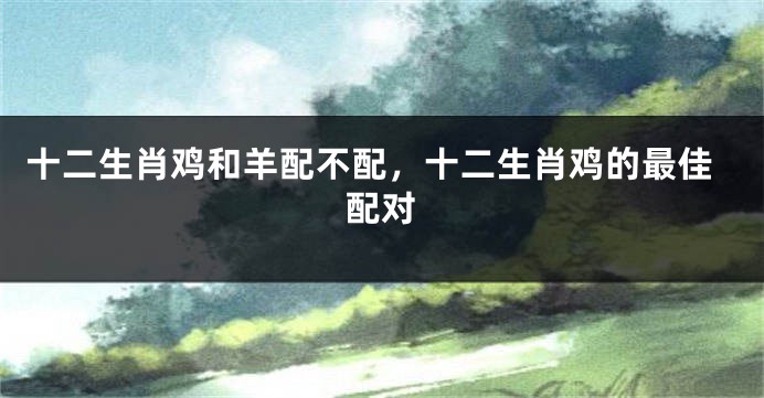 十二生肖鸡和羊配不配，十二生肖鸡的最佳配对