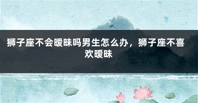 狮子座不会暧昧吗男生怎么办，狮子座不喜欢暧昧