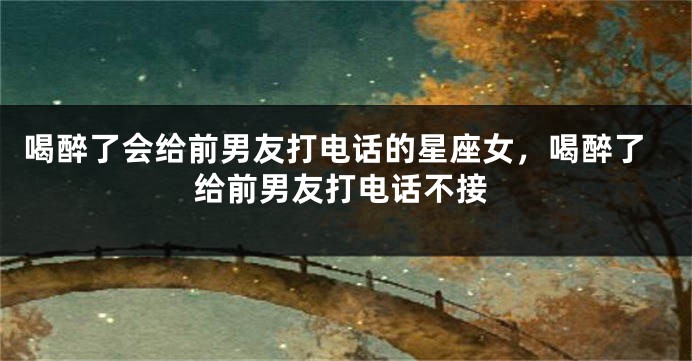 喝醉了会给前男友打电话的星座女，喝醉了给前男友打电话不接