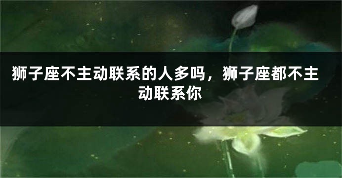 狮子座不主动联系的人多吗，狮子座都不主动联系你