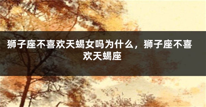 狮子座不喜欢天蝎女吗为什么，狮子座不喜欢天蝎座