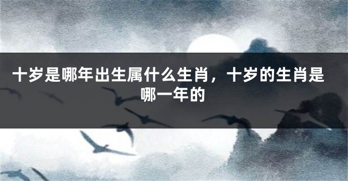 十岁是哪年出生属什么生肖，十岁的生肖是哪一年的