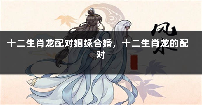 十二生肖龙配对姻缘合婚，十二生肖龙的配对