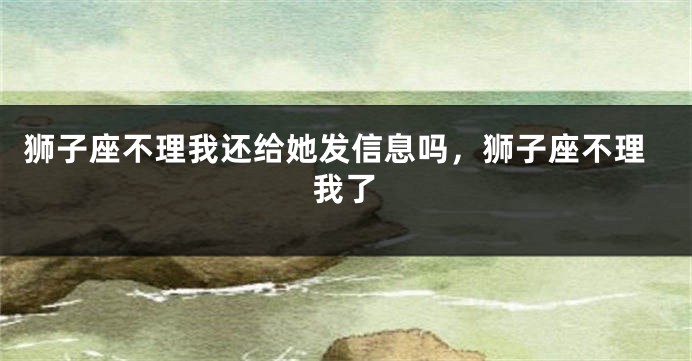 狮子座不理我还给她发信息吗，狮子座不理我了