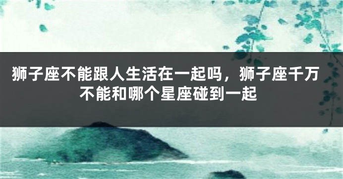 狮子座不能跟人生活在一起吗，狮子座千万不能和哪个星座碰到一起