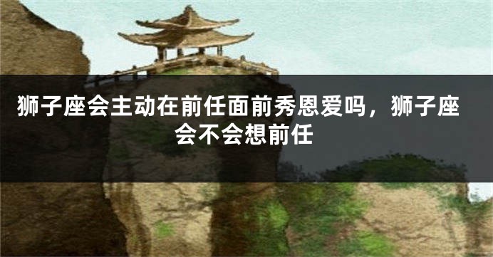 狮子座会主动在前任面前秀恩爱吗，狮子座会不会想前任
