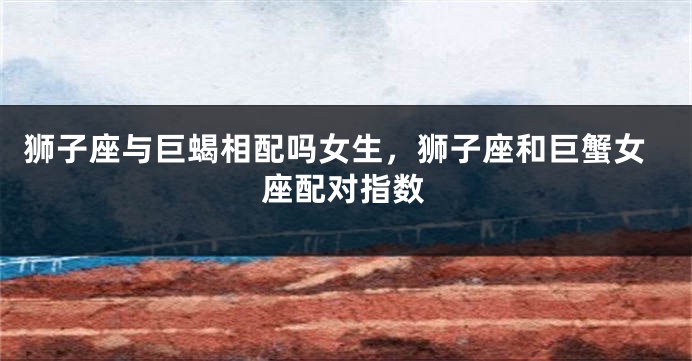 狮子座与巨蝎相配吗女生，狮子座和巨蟹女座配对指数