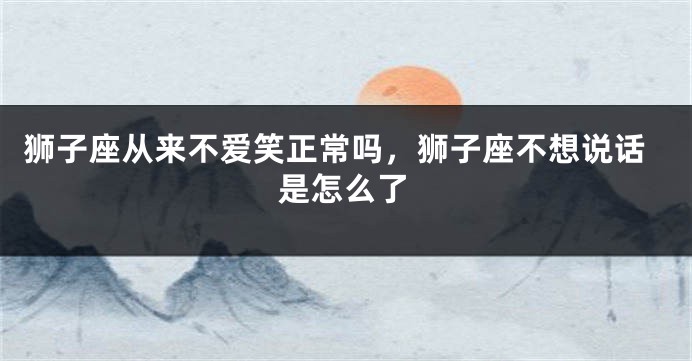 狮子座从来不爱笑正常吗，狮子座不想说话是怎么了
