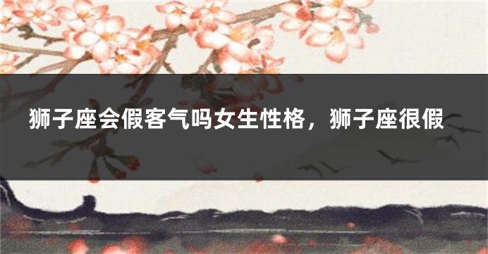 狮子座会假客气吗女生性格，狮子座很假