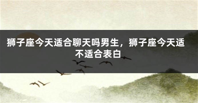 狮子座今天适合聊天吗男生，狮子座今天适不适合表白