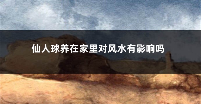 仙人球养在家里对风水有影响吗