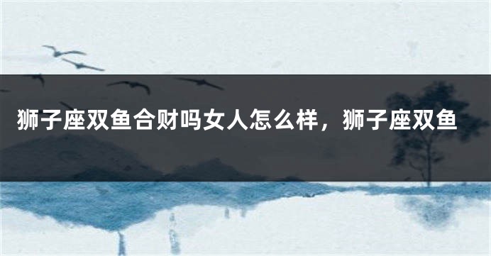 狮子座双鱼合财吗女人怎么样，狮子座双鱼