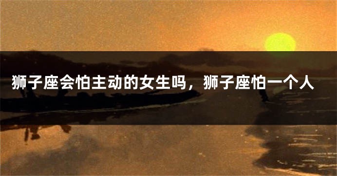 狮子座会怕主动的女生吗，狮子座怕一个人