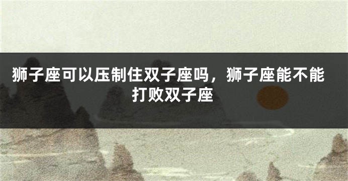 狮子座可以压制住双子座吗，狮子座能不能打败双子座