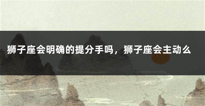 狮子座会明确的提分手吗，狮子座会主动么
