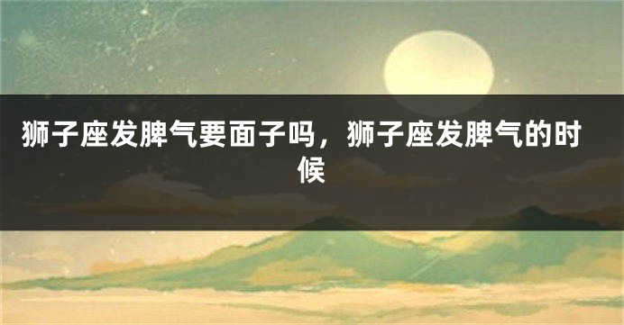 狮子座发脾气要面子吗，狮子座发脾气的时候