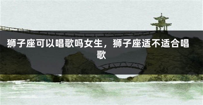 狮子座可以唱歌吗女生，狮子座适不适合唱歌
