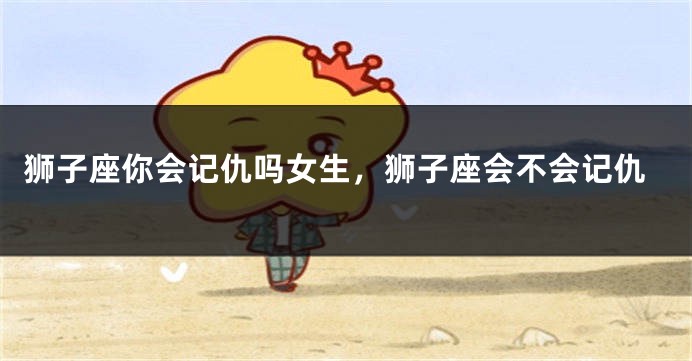 狮子座你会记仇吗女生，狮子座会不会记仇