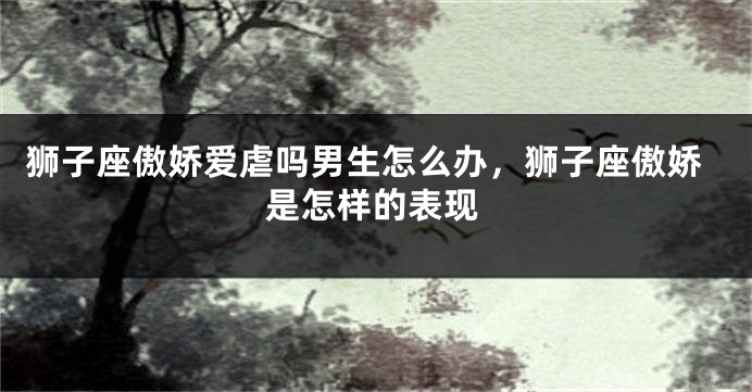 狮子座傲娇爱虐吗男生怎么办，狮子座傲娇是怎样的表现