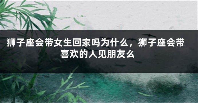 狮子座会带女生回家吗为什么，狮子座会带喜欢的人见朋友么