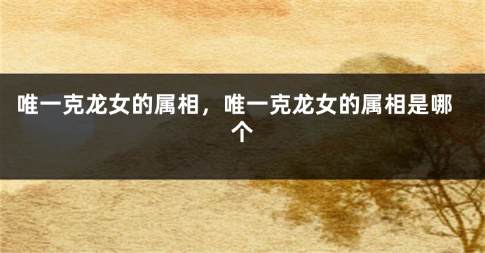 唯一克龙女的属相，唯一克龙女的属相是哪个