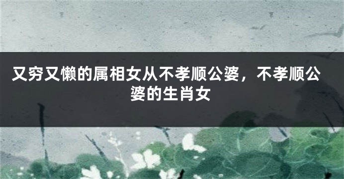又穷又懒的属相女从不孝顺公婆，不孝顺公婆的生肖女