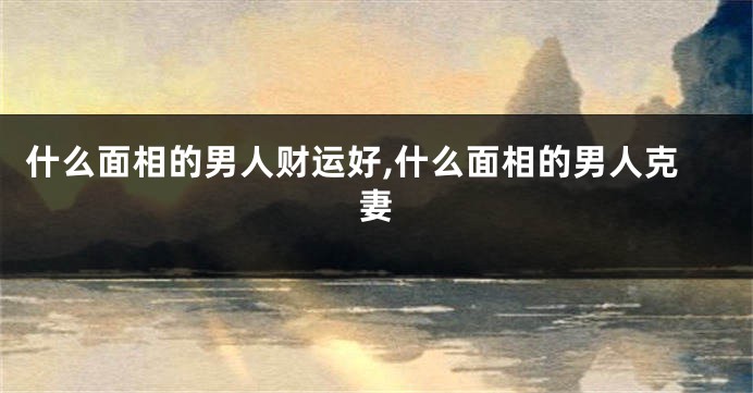 什么面相的男人财运好,什么面相的男人克妻