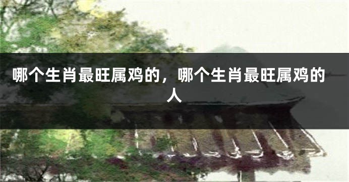 哪个生肖最旺属鸡的，哪个生肖最旺属鸡的人
