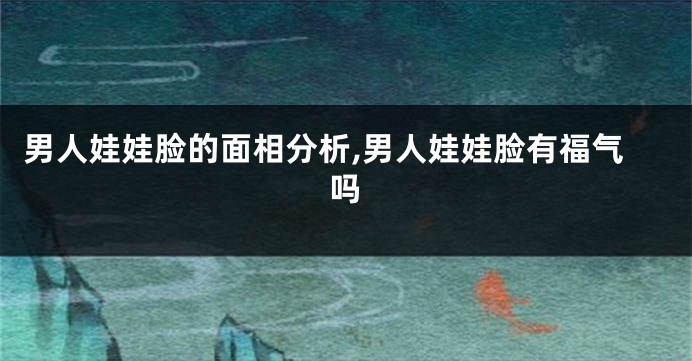 男人娃娃脸的面相分析,男人娃娃脸有福气吗