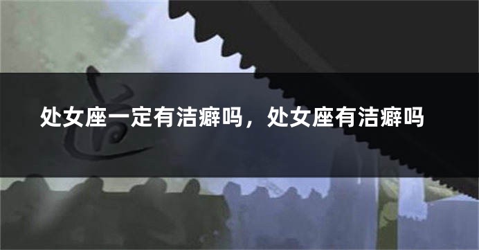 处女座一定有洁癖吗，处女座有洁癖吗