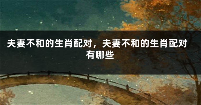 夫妻不和的生肖配对，夫妻不和的生肖配对有哪些