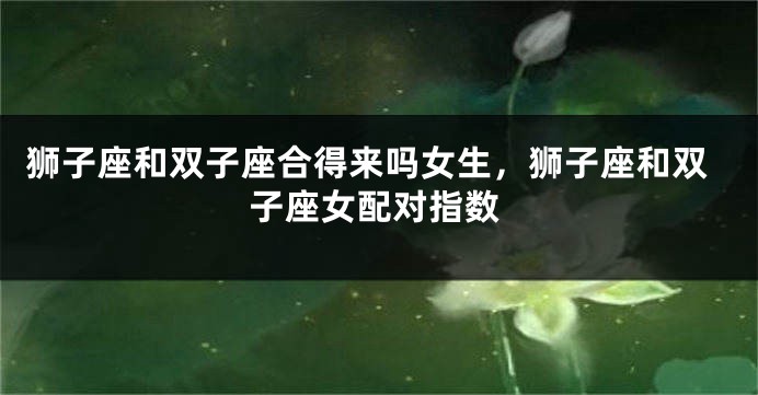 狮子座和双子座合得来吗女生，狮子座和双子座女配对指数