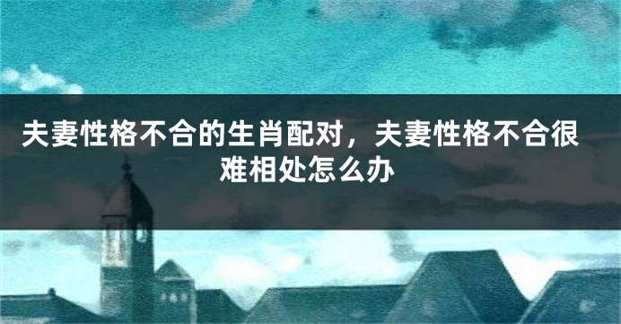 夫妻性格不合的生肖配对，夫妻性格不合很难相处怎么办