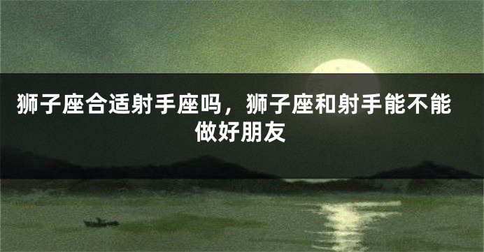 狮子座合适射手座吗，狮子座和射手能不能做好朋友