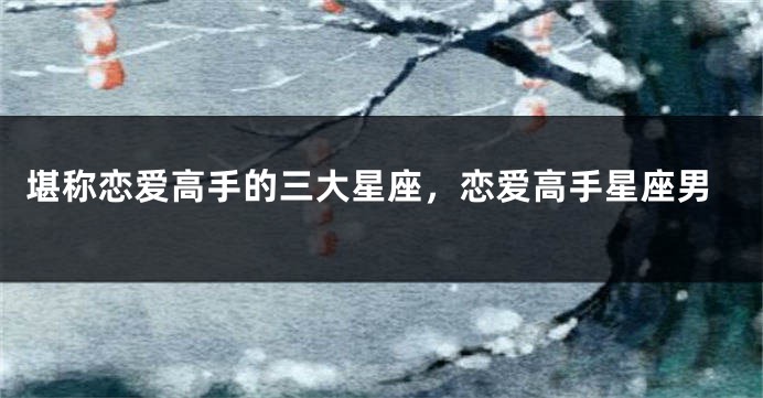堪称恋爱高手的三大星座，恋爱高手星座男