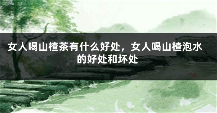 女人喝山楂茶有什么好处，女人喝山楂泡水的好处和坏处