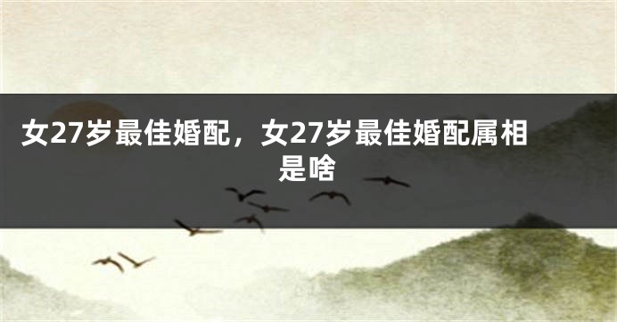 女27岁最佳婚配，女27岁最佳婚配属相是啥