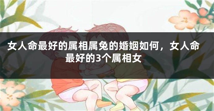 女人命最好的属相属兔的婚姻如何，女人命最好的3个属相女