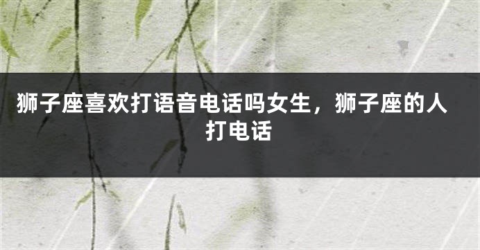 狮子座喜欢打语音电话吗女生，狮子座的人打电话