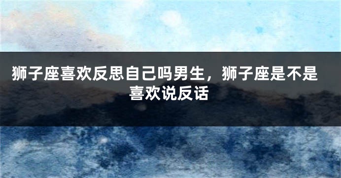 狮子座喜欢反思自己吗男生，狮子座是不是喜欢说反话