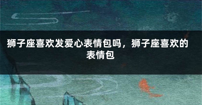 狮子座喜欢发爱心表情包吗，狮子座喜欢的表情包