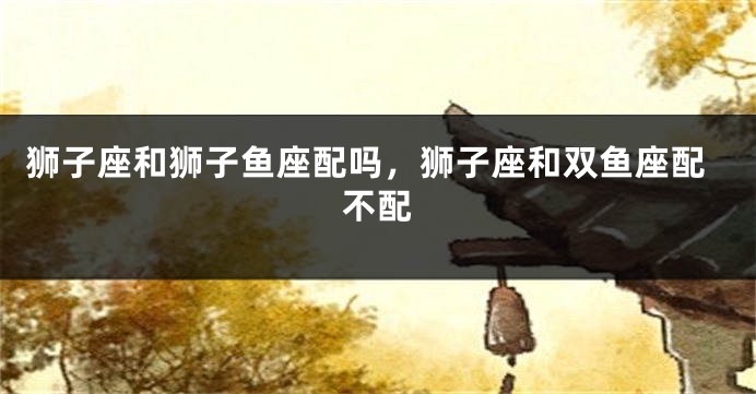 狮子座和狮子鱼座配吗，狮子座和双鱼座配不配